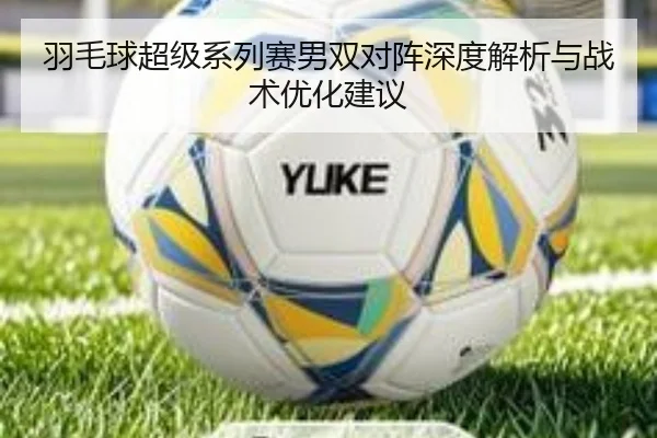羽毛球超级系列赛男双对阵深度解析与战术优化建议